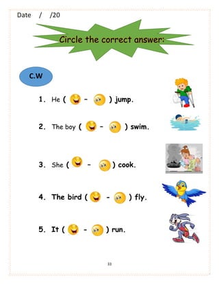 33
1. He ( – ) jump.
2. The boy ( – ) swim.
3. She ( – ) cook.
4. The bird ( - ) fly.
5. It ( - ) run.
Circle the correct answer:
C.W
 