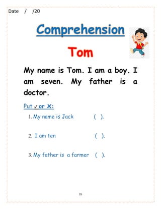 35
Comprehension
Tom
My name is Tom. I am a boy. I
am seven. My father is a
doctor.
Put ✔ or x:
1.My name is Jack ( ).
2. I am ten ( ).
3.My father is a farmer ( ).
 
