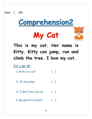 36
Comprehension2
My Cat
This is my cat. Her name is
Kitty. Kitty can jump, run and
climb the tree. I love my cat.
Put ✔ or x:
1. Kitty is a cat ( ).
2. It can jump ( ).
3. I don’t love my cat ( ).
4. My parrot is black. ( ).
 