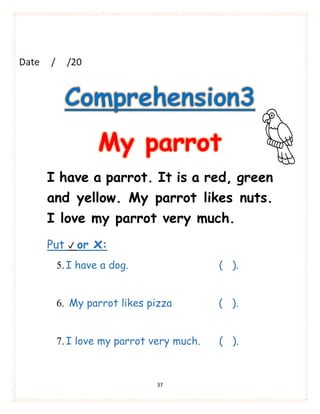 37
Comprehension3
My parrot
I have a parrot. It is a red, green
and yellow. My parrot likes nuts.
I love my parrot very much.
Put ✔ or x:
5.I have a dog. ( ).
6. My parrot likes pizza ( ).
7.I love my parrot very much. ( ).
 