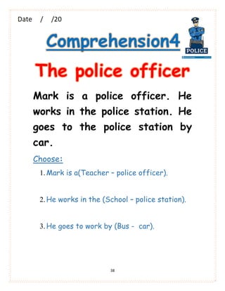 38
Comprehension4
The police officer
Mark is a police officer. He
works in the police station. He
goes to the police station by
car.
Choose:
1.Mark is a(Teacher – police officer).
2.He works in the (School – police station).
3.He goes to work by (Bus - car).
 