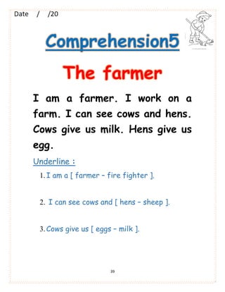 39
Comprehension5
The farmer
I am a farmer. I work on a
farm. I can see cows and hens.
Cows give us milk. Hens give us
egg.
Underline :
1.I am a [ farmer – fire fighter ].
2. I can see cows and [ hens – sheep ].
3.Cows give us [ eggs – milk ].
 