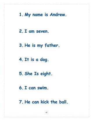 41
1. My name is Andrew.
2. I am seven.
3. He is my father.
4. It is a dog.
5. She Is eight.
6. I can swim.
7. He can kick the ball.
 