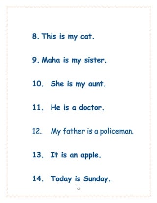 42
8. This is my cat.
9. Maha is my sister.
10. She is my aunt.
11. He is a doctor.
12. My father is a policeman.
13. It is an apple.
14. Today is Sunday.
 