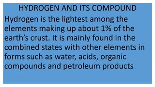 HYDROGEN AND ITS COMPOUND
Hydrogen is the lightest among the
elements making up about 1% of the
earth’s crust. It is mainly found in the
combined states with other elements in
forms such as water, acids, organic
compounds and petroleum products
 