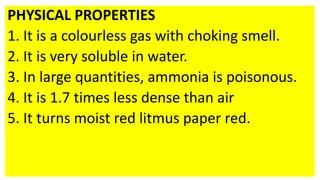 PHYSICAL PROPERTIES
1. It is a colourless gas with choking smell.
2. It is very soluble in water.
3. In large quantities, ammonia is poisonous.
4. It is 1.7 times less dense than air
5. It turns moist red litmus paper red.
 