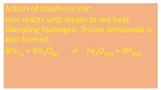 Action of steam on Iron
Iron reacts with steam at red heat
liberating hydrogen. Triiron tetraoxide is
also formed.
3Fe(s) + 4H2O(g) ⇌ Fe3O4(s) + 4H2(g)
 