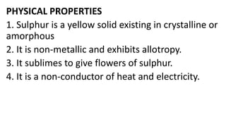 PHYSICAL PROPERTIES
1. Sulphur is a yellow solid existing in crystalline or
amorphous
2. It is non-metallic and exhibits allotropy.
3. It sublimes to give flowers of sulphur.
4. It is a non-conductor of heat and electricity.
 