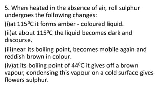5. When heated in the absence of air, roll sulphur
undergoes the following changes:
(i)at 1150C it forms amber - coloured liquid.
(ii)at about 1150C the liquid becomes dark and
discourse.
(iii)near its boiling point, becomes mobile again and
reddish brown in colour.
(iv)at its boiling point of 440C it gives off a brown
vapour, condensing this vapour on a cold surface gives
flowers sulphur.
 