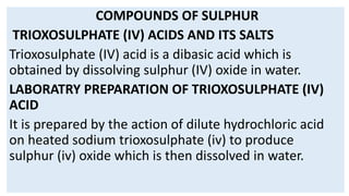 COMPOUNDS OF SULPHUR
TRIOXOSULPHATE (IV) ACIDS AND ITS SALTS
Trioxosulphate (IV) acid is a dibasic acid which is
obtained by dissolving sulphur (IV) oxide in water.
LABORATRY PREPARATION OF TRIOXOSULPHATE (IV)
ACID
It is prepared by the action of dilute hydrochloric acid
on heated sodium trioxosulphate (iv) to produce
sulphur (iv) oxide which is then dissolved in water.
 