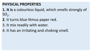 PHYSICAL PROPERTIES
1. It is a colourless liquid, which smells strongly of
SO2.
2. It turns blue litmus paper red.
3. It mix readily with water.
4. It has an irritating and choking smell.
 