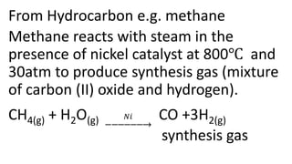 From Hydrocarbon e.g. methane
Methane reacts with steam in the
presence of nickel catalyst at 800℃ and
30atm to produce synthesis gas (mixture
of carbon (II) oxide and hydrogen).
CH4(g) + H2O(g) 𝑁𝑖 CO +3H2(g)
synthesis gas
 