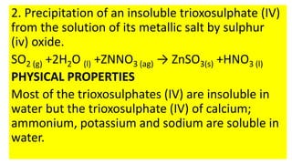 2. Precipitation of an insoluble trioxosulphate (IV)
from the solution of its metallic salt by sulphur
(iv) oxide.
SO2 (g) +2H2O (l) +ZNNO3 (ag) → ZnSO3(s) +HNO3 (l)
PHYSICAL PROPERTIES
Most of the trioxosulphates (IV) are insoluble in
water but the trioxosulphate (IV) of calcium;
ammonium, potassium and sodium are soluble in
water.
 