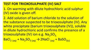 TEST FOR TRIOXOSULPHATE (IV) SALT
1. On warming with dilute hydrochloric acid sulphur
(IV) oxide is given off.
2. Add solution of barium chloride to the solution of
the substance suspected to be trioxosulphate (IV). Any
white precipitate (barium trioxosulphate (IV)), soluble
in dilute hydrochloric acid confirms the presence of a
trioxosulphate (IV) ion e.g. Na2SO3.
BaCl2 (aq) + Na2SO3 (aq) → 2NaCl (aq) + BaSO3(s)
 