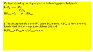 SO2 is produced by burning sulphur or by burning pyrite, FeS2 in air.
S + O2 SO2
2SO2(g) + O2
𝑉2𝑂5
⇌ 2SO3(g)
2. The absorption of sulphur (VI) oxide, SO3 in conc. H2SO4 to form a fuming
liquid called ‘Oleum’- heptaoxosulphate (VI) acid.
H2SO4(aq)+ SO3(g)→ H2S2O7(aq)- oleum
 