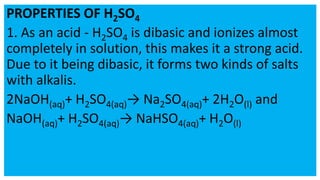 PROPERTIES OF H2SO4
1. As an acid - H2SO4 is dibasic and ionizes almost
completely in solution, this makes it a strong acid.
Due to it being dibasic, it forms two kinds of salts
with alkalis.
2NaOH(aq)+ H2SO4(aq)→ Na2SO4(aq)+ 2H2O(l) and
NaOH(aq)+ H2SO4(aq)→ NaHSO4(aq)+ H2O(l)
 