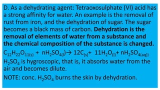 D. As a dehydrating agent: Tetraoxosulphate (VI) acid has
a strong affinity for water. An example is the removal of
rust from iron, and the dehydration of sugar. The sugar
becomes a black mass of carbon. Dehydration is the
removal of elements of water from a substance and
the chemical composition of the substance is changed.
C12H22O11(s) + nH2SO4(l)→ 12C(s)+ 11H2O(l)+ nH2SO4(aq))
H2SO4 is hygroscopic, that is, it absorbs water from the
air and becomes dilute.
NOTE: conc. H2SO4 burns the skin by dehydration.
 
