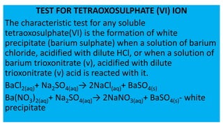 TEST FOR TETRAOXOSULPHATE (VI) ION
The characteristic test for any soluble
tetraoxosulphate(VI) is the formation of white
precipitate (barium sulphate) when a solution of barium
chloride, acidified with dilute HCl, or when a solution of
barium trioxonitrate (v), acidified with dilute
trioxonitrate (v) acid is reacted with it.
BaCl2(aq)+ Na2SO4(aq)→ 2NaCl(aq)+ BaSO4(s)
Ba(NO3)2(aq)+ Na2SO4(aq)→ 2NaNO3(aq)+ BaSO4(s)- white
precipitate
 