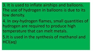 3. It is used to inflate airships and balloons.
The use of hydrogen in balloons is due to its
low density.
4. In oxy-hydrogen flames, small quantities of
hydrogen are required to produce high
temperature that can melt metals.
5.It is used in the synthesis of methanol and
HCl(aq)
 