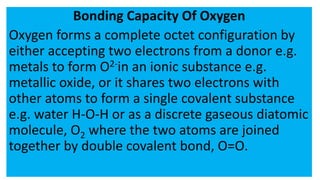 Bonding Capacity Of Oxygen
Oxygen forms a complete octet configuration by
either accepting two electrons from a donor e.g.
metals to form O2-in an ionic substance e.g.
metallic oxide, or it shares two electrons with
other atoms to form a single covalent substance
e.g. water H-O-H or as a discrete gaseous diatomic
molecule, O2 where the two atoms are joined
together by double covalent bond, O=O.
 