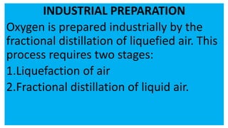 INDUSTRIAL PREPARATION
Oxygen is prepared industrially by the
fractional distillation of liquefied air. This
process requires two stages:
1.Liquefaction of air
2.Fractional distillation of liquid air.
 
