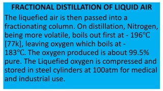 FRACTIONAL DISTILLATION OF LIQUID AIR
The liquefied air is then passed into a
fractionating column. On distillation, Nitrogen,
being more volatile, boils out first at - 196℃
[77k], leaving oxygen which boils at -
183℃. The oxygen produced is about 99.5%
pure. The Liquefied oxygen is compressed and
stored in steel cylinders at 100atm for medical
and industrial use.
 