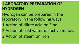 LABORATORY PREPARATION OF
HYDROGEN
Hydrogen can be prepared in the
laboratory in the following ways
1.Action of dilute acid on Zinc
2.Action of cold water on active metals
3.Action of steam on Iron
 