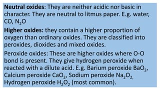 Neutral oxides: They are neither acidic nor basic in
character. They are neutral to litmus paper. E.g. water,
CO, N2O
Higher oxides: they contain a higher proportion of
oxygen than ordinary oxides. They are classified into
peroxides, dioxides and mixed oxides.
Peroxide oxides: These are higher oxides where O-O
bond is present. They give hydrogen peroxide when
reacted with a dilute acid. E.g. Barium peroxide BaO2,
Calcium peroxide CaO2, Sodium peroxide Na2O2,
Hydrogen peroxide H2O2 (most common).
 