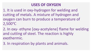 USES OF OXYGEN
1. It is used in oxy-hydrogen for welding and
cutting of metals. A mixture of hydrogen and
oxygen can burn to produce a temperature of
2,500℃
2. In oxy- ethyne [oxy-acetylene] flame for welding
and cutting of steel. The reaction is highly
exothermic.
3. In respiration by plants and animals.
 