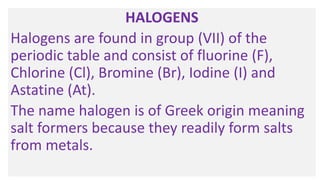 HALOGENS
Halogens are found in group (VII) of the
periodic table and consist of fluorine (F),
Chlorine (Cl), Bromine (Br), Iodine (I) and
Astatine (At).
The name halogen is of Greek origin meaning
salt formers because they readily form salts
from metals.
 