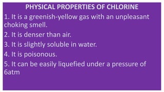 PHYSICAL PROPERTIES OF CHLORINE
1. It is a greenish-yellow gas with an unpleasant
choking smell.
2. It is denser than air.
3. It is slightly soluble in water.
4. It is poisonous.
5. It can be easily liquefied under a pressure of
6atm
 