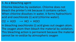 3. As a Bleaching agent
Chlorine bleaches by oxidation. Chlorine does not
bleach the printer’s ink because it contains carbon.
When chlorine dissolves in water, it forms hydrochloric
acid and oxochlorate (i) acid (chlorine water).
Cl2 + H2O HCl + HOCl
In bleaching oxochlorate (i) acid gives out oxygen atom.
The oxygen atom then bleach the material by oxidation.
This bleaching action is permanent because the material
cannot be re-oxidize by atmospheric oxygen
 