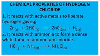 CHEMICAL PROPERTIES OF HYDROGEN
CHLORIDE
1. It reacts with active metals to liberate
hydrogen gas e.g
Zn(s) + 2HCl(g) ZnCl2(s) + H2(g)
2. It reacts with ammonia to form a dense
white fume of ammonium chloride.
HCl(g) + NH3(g) NH4Cl(s)
 
