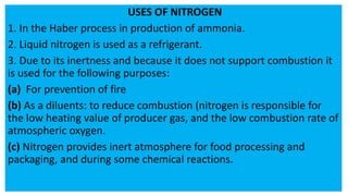 USES OF NITROGEN
1. In the Haber process in production of ammonia.
2. Liquid nitrogen is used as a refrigerant.
3. Due to its inertness and because it does not support combustion it
is used for the following purposes:
(a) For prevention of fire
(b) As a diluents: to reduce combustion (nitrogen is responsible for
the low heating value of producer gas, and the low combustion rate of
atmospheric oxygen.
(c) Nitrogen provides inert atmosphere for food processing and
packaging, and during some chemical reactions.
 