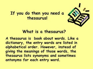 If you do then you need a thesaurus! What is a thesaurus? A thesaurus is  book about words. Like a dictionary, the entry words are listed in alphabetical order. However, instead of giving the meanings of those words, the thesaurus lists synonyms and sometimes antonyms for each entry word. 