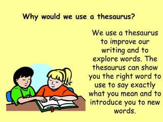 Why would we use a thesaurus? We use a thesaurus to improve our writing and to explore words. The thesaurus can show you the right word to use to say exactly what you mean and to introduce you to new words. 