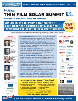 ThE	mOST	ImPOrTanT	ThIn-fIlm	EvEnT	In	nOrTh	amErIca	ThIS	yEar!



2 nd Annual
THiN Film SolAr SUmmiT U.S.
December 1-2 2009, HoTel Nikko, SAN FrANciSco

 Win big in the thin-film solar market -     Register Today!

 Your blueprint to cutting costs, securing    Save
 investment and boosting your profit margins $400!
         • Secure Finance • Increase Efficiencies • Cutting-Edge Technology • Reduce Costs • Scale Up

     IndUSTry		               •	 Your finance roadmap: Get	advice	directly	from	the	DOE	                  OUr	EXPErT	SPEakErS	
 lEadErS	SPEakIng                and	leading	banks	and	take	away	your	own	step-by-step	                         InclUdE:	

         DOE
                                 guide	on	exactly	what	you	need	to	do	to	secure	investment
         John Bartlett
         Financial Analyst,
                              •	 Top TipS for a-Si, cdTe and ciGS TecHnoLoGY:	Find	out	
         Solar Energy            how	to	achieve	dramatic	operational	improvements	through	
         Technologies            ensuring	uniformity	in	substrates,	raising	module	efficiencies	
         Program
                                 and	roll-to-roll	manufacturing
         First Solar,         •	 THin-fiLm coST cuT crackdown: Get	the	latest	on	cost	
         Benny Buller            reducing	capabilities	of	new	technological	advances	and	
         Director of Device
         Improvement             discover	how	scaling	up	your	production	capacity	can	
                                 significantly	reduce	costs	by	40-50%
                              •	 How To Become a markeT Leader:	Learn	how	to	make	
         United Solar            your	product	stand	out	from	the	PV	crowd	and	hear	unique	
         Ovonic
         Subhendu Guha
                                 tactics	on	differentiation	for	turnkey	manufacturers
         Senior VP,
         ECD & Chairman
                              •	 face up To THin-fiLm facTS:	Understand	exactly	what	
                                 falling	silicon	prices	and	an	oversupplied	PV	market	means	to	
                                 your	business	and	how	best	to	focus	your	efforts	now	to	give	
         Kaneka                  you	the	best	chance	of	success	
         Koshiro Kawaguchi
         Marketing Manager    •	 Become THe nexT Gw producer:	Hear	real	life	lessons	
                                 from	manufacturers	who	have	scaled	up	successfully	and	use	
                                 this	insider	information	to	plan	your	plant	upgrade
                              •	 idenTifY THe moST promiSinG opporTuniTY in THin-
         Solyndra
         Kelly Truman            fiLm:	Gain	expert	analysis	on	the	latest	thin-film	market	
         VP of Marketing         trends	and	forecasts	for	2010	and	be	a	thin-film	winner!
         and Business
         Development

                                 Are you serious about Thin-Film?
     Sponsors:                    6	excellent	reasons	why	you	must	attend	this	event!
                                	 Over	250	thin-film	industry	       	 Over	12	hours	of	networking	and	
                                  experts	set	to	attend                business	building	opportunities     The density of information was
                                	 Top	case	studies	from	US	and	      	 Industry	networking		               phenomenal. Even with my 20+
                                  international	thin-film	projects     drinks	party                       pages of handwritten notes, I will
                                	 Thin-film	focused	Exhibition       	 Panel	sessions,	discussion	        need those PDFs of presentation
                                                                       groups,	key	note	speakers             to fully review and digest
                                          …the biggest and best thin-film event                             FTL Solar, Richard Schoen,
                                            of the year… simply unmissable!                                  Director Solar Technology

       NOW
OPEN                visit	The	Summit	Website	at	www.thinfilmtoday.com/us
 