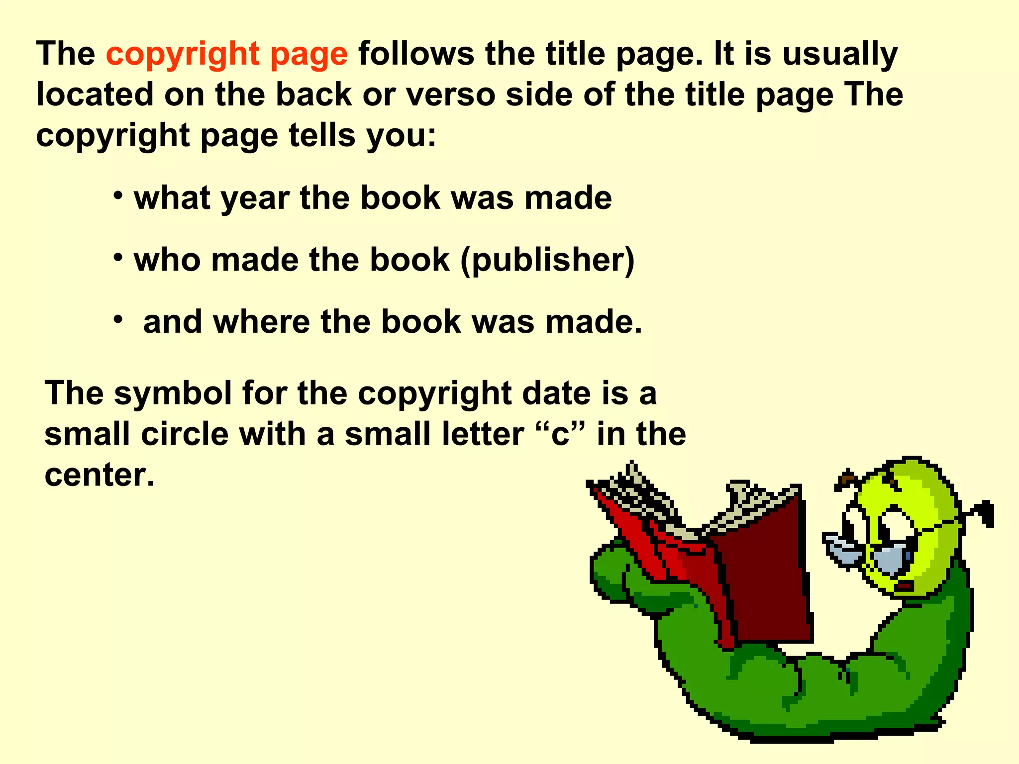 The copyright page follows the title page. It is usually located on the back or verso side of the title page The copyright page tells you: what year the book was made who made the book (publisher) and where the book was made. The symbol for the copyright date is a small circle with a small letter “c” in the center.