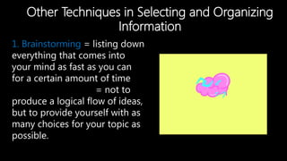 Other Techniques in Selecting and Organizing
Information
1. Brainstorming = listing down
everything that comes into
your mind as fast as you can
for a certain amount of time
= not to
produce a logical flow of ideas,
but to provide yourself with as
many choices for your topic as
possible.
 