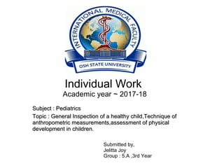 Individual Work
Academic year ~ 2017-18
Subject : PediatricsSubject : Pediatrics
Topic : General Inspection of a healthy child,Technique ofTopic : General Inspection of a healthy child,Technique of
anthropometric measurements,assessment of physicalanthropometric measurements,assessment of physical
development in children.development in children.
Submitted by,
Jelitta Joy
Group : 5.A ,3rd Year
 