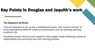 Key Points in Douglas and Jaquith’s work
The Classroom as Studio
•The art classroom is set up like a professional studio, with various "centers" or
areas dedicated to different media and techniques, such as drawing, painting,
sculpture, etc.
•Students choose where to work based on their project needs, fostering a sense of
responsibility and ownership over their learning process.
 