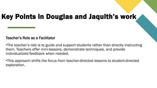 Key Points in Douglas and Jaquith’s work
Teacher’s Role as a Facilitator
•The teacher’s role is to guide and support students rather than directly instructing
them. Teachers offer mini-lessons, demonstrate techniques, and provide
individualized feedback when needed.
•This approach shifts the focus from teacher-directed lessons to student-directed
exploration.
 