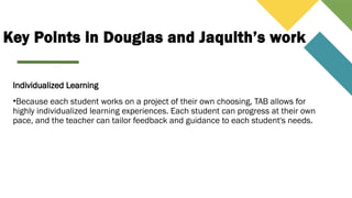Key Points in Douglas and Jaquith’s work
Individualized Learning
•Because each student works on a project of their own choosing, TAB allows for
highly individualized learning experiences. Each student can progress at their own
pace, and the teacher can tailor feedback and guidance to each student's needs.
 