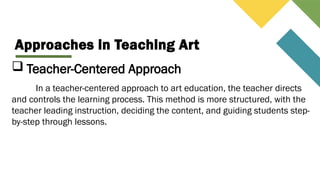Approaches in Teaching Art
 Teacher-Centered Approach
In a teacher-centered approach to art education, the teacher directs
and controls the learning process. This method is more structured, with the
teacher leading instruction, deciding the content, and guiding students step-
by-step through lessons.
 