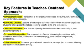 Key Features in Teacher- Centered
Approach:
•Instructional Control: The teacher is the expert who decides the curriculum, techniques,
and content to be covered.
•Structured Lessons: Lessons are often pre-planned and delivered with clear objectives.
Students follow prescribed steps, learning specific skills and techniques.
•Demonstration-Based: The teacher typically demonstrates a skill or technique, and
students replicate it.
•Focus on Skill Acquisition: The emphasis is often on mastering foundational skills,
traditional techniques, and formal art elements (e.g., color theory, composition,
perspective).
•Uniform Outcomes: Students generally work toward the same project outcome, following
the teacher's instructions closely.
 