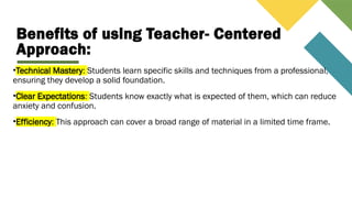 Benefits of using Teacher- Centered
Approach:
•Technical Mastery: Students learn specific skills and techniques from a professional,
ensuring they develop a solid foundation.
•Clear Expectations: Students know exactly what is expected of them, which can reduce
anxiety and confusion.
•Efficiency: This approach can cover a broad range of material in a limited time frame.
 