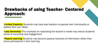 Drawbacks of using Teacher- Centered
Approach:
•Limited Creativity: Students may have less freedom to express their individuality or
explore their own ideas.
•Less Ownership: The emphasis on replicating the teacher’s model may reduce students'
sense of ownership and engagement.
•Passive Learning: Students may become passive receivers of information rather than
active participants in their learning.
 