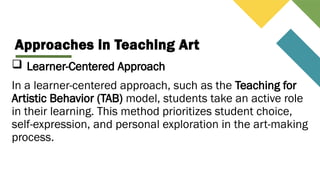 Approaches in Teaching Art
 Learner-Centered Approach
In a learner-centered approach, such as the Teaching for
Artistic Behavior (TAB) model, students take an active role
in their learning. This method prioritizes student choice,
self-expression, and personal exploration in the art-making
process.
 