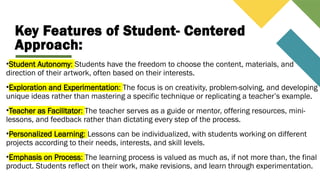 Key Features of Student- Centered
Approach:
•Student Autonomy: Students have the freedom to choose the content, materials, and
direction of their artwork, often based on their interests.
•Exploration and Experimentation: The focus is on creativity, problem-solving, and developing
unique ideas rather than mastering a specific technique or replicating a teacher’s example.
•Teacher as Facilitator: The teacher serves as a guide or mentor, offering resources, mini-
lessons, and feedback rather than dictating every step of the process.
•Personalized Learning: Lessons can be individualized, with students working on different
projects according to their needs, interests, and skill levels.
•Emphasis on Process: The learning process is valued as much as, if not more than, the final
product. Students reflect on their work, make revisions, and learn through experimentation.
 