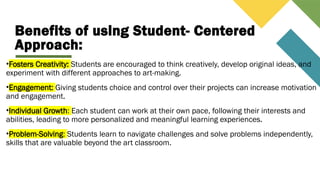 Benefits of using Student- Centered
Approach:
•Fosters Creativity: Students are encouraged to think creatively, develop original ideas, and
experiment with different approaches to art-making.
•Engagement: Giving students choice and control over their projects can increase motivation
and engagement.
•Individual Growth: Each student can work at their own pace, following their interests and
abilities, leading to more personalized and meaningful learning experiences.
•Problem-Solving: Students learn to navigate challenges and solve problems independently,
skills that are valuable beyond the art classroom.
 